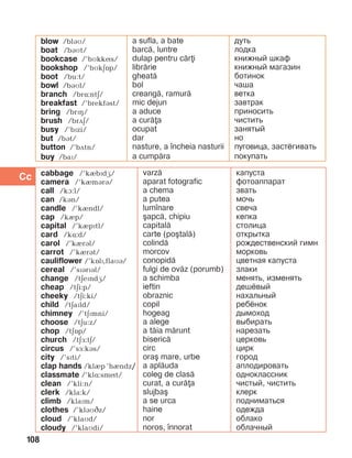 108
cabbage /’kèbïdæ/
camera /’kèmBrB/
call /kà:l/
can /kán/
candle /’kèndl/
cap /kèp/
capital /’kèpïtl/
card /kL:d/
carol /’kèrál/
carrot /’kèrát/
cauliflower /’kOlP,flaMB/
cereal /’sPBrPBl/
change /täeïndG/
cheap /täi:p/
cheeky /täi:ki/
child /täaïld/
chimney /’täïmni/
choose /täu:z/
chop /täîp/
church /täF:tE/
circus /’så:kás/
city /’sïti/
clap hands /klIp ’hIndz/
classmate /’klë:smít/
clean /’kli:n/
clerk /kla:k/
climb /klaïm/
clothes /’kláìCz/
cloud /’klaìd/
cloudy /’klaìdi/
varz=
aparat fotografic
a chema
a putea
lum]nare
[apc=, chipiu
capital=
carte (po[tal=)
colind=
morcov
conopid=
fulgi de ov=z (porumb)
a schimba
ieftin
obraznic
copil
hogeag
a alege
a t=ia m=runt
biseric=
circ
ora[ mare, urbe
a apl=uda
coleg de clas=
curat, a cur=a
slujba[
a se urca
haine
nor
noros, ]nnorat
капуста
фотоаппарат
звать
мочь
свеча
кепка
столица
открытка
рождественский гимн
морковь
цветная капуста
злаки
менять, изменять
дешёвый
нахальный
ребёнок
дымоход
выбирать
нарезать
церковь
цирк
город
аплодировать
одноклассник
чистый, чистить
клерк
подниматься
одежда
облако
облачный
Cc
blow /bláì/
boat /báìt/
bookcase /’bìkkís/
bookshop /’bìkäîp/
boot /bu:t/
bowl /báìl/
branch /brë:ntä/
breakfast /’brekfást/
bring /brïç/
brush /brãä/
busy /’bïzi/
but /bát/
button /’bãtn/
buy /baï/
a sufla, a bate
barc=, luntre
dulap pentru c=ri
libr=rie
gheat=
bol
creang=, ramur=
mic dejun
a aduce
a cur=a
ocupat
dar
nasture, a ]ncheia nasturii
a cump=ra
дуть
лодка
книжный шкаф
книжный магазин
ботинок
чаша
ветка
завтрак
приносить
чистить
занятый
но
пуговица, застёгивать
покупать
 