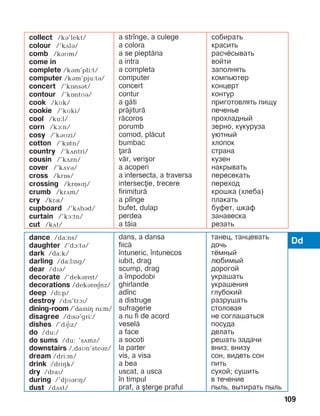 109
Dddance /da:ns/
daughter /’dA:tB/
dark /da:k/
darling /da:lPng/
dear /dïá/
decorate /’dekárít/
decorations /dekáríEnz/
deep /di:p/
destroy /dPs’trAP/
dining-room /’daïniç ru:m/
disagree /dïsá’gri:/
dishes /’dïEPz/
do /du:/
do sums /du: ’sDmz/
downstairs /,daìn’steáz/
dream /dri:m/
drink /driHk/
dry /draï/
during /’djMBrPH/
dust /dDst/
dans, a dansa
fiic=
]ntuneric, ]ntunecos
iubit, drag
scump, drag
a ]mpodobi
ghirlande
ad]nc
a distruge
sufragerie
a nu fi de acord
vesel=
a face
a socoti
la parter
vis, a visa
a bea
uscat, a usca
]n timpul
praf, a [terge praful
танец, танцевать
дочь
тёмный
любимый
дорогой
украшать
украшения
глубокий
разрушать
столовая
не соглашаться
посуда
делать
решать задачи
вниз; внизу
сон, видеть сон
пить
сухой; сушить
в течение
пыль, вытирать пыль
collect /ká’lekt/
colour /’kãlá/
comb /káìm/
come in
complete /kám’pli:t/
computer /kám’pju:tá/
concert /’kînsát/
contour /’kîntMB/
cook /kìk/
cookie /’kìki/
cool /ku:l/
corn /kA:n/
cosy /’káìzi/
cotton /’kîtn/
country /’kãntri/
cousin /’kãzn/
cover /’kãvá/
cross /krîs/
crossing /krîsïç/
crumb /krãm/
cry /krQ/
cupboard /’kãbád/
curtain /’kå:tn/
cut /kãt/
a str]nge, a culege
a colora
a se piept=na
a intra
a completa
computer
concert
contur
a g=ti
pr=jitur=
r=coros
porumb
comod, pl=cut
bumbac
ar=
v=r, veri[or
a acoperi
a intersecta, a traversa
intersecie, trecere
firimitur=
a pl]nge
bufet, dulap
perdea
a t=ia
собирать
красить
расчёсывать
войти
заполнять
компьютер
концерт
контур
приготовлять пищу
печенье
прохладный
зерно, кукуруза
уютный
хлопок
страна
кузен
накрывать
пересекать
переход
крошка (хлеба)
плакать
буфет, шкаф
занавеска
резать
 