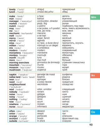 113
lovely /’lãvli/
lunch /’lãntä/
dr=gu
(mas= de) pr]nz
прекрасный
обед
Mmmake /mík/
man /mèn/
manager /’mènïdæá/
market /’më:kït/
match /mètä/
may /mí/
me /mi:/
mechanic /mB’kInPk/
melt /melt/
merry /’meri/
mirror /’mïrB/
miss /mïs/
mitten /’mïtn/
mix /mïks/
modern /’mîdn/
monastery /’mînástri/
monkey /mãHki/
month /mãné/
more /mà:/
morning exercises
mountain /’maìntán/
museum /mju’zïám/
mushroom /’mãärìm/
a face
b=rbat
conduc=tor, director
pia=, t]rg
a potrivi
a se putea, a fi posibil
mie, pe mine
mecanic
a se topi
vesel, fericit
oglind=
a-i lipsi, a duce dorul
m=nu[= cu un deget
a amesteca
modern
m=n=stire
maimu=
lun=
mai mult
gimnastica de diminea=
munte
muzeu
ciuperc=
делать
мужчина
управляющий
рынок
подбирать под пару
мочь, иметь возможность
мне, меня
механик
таять
весёлый
зеркало
пропустить, скучать
варежка
смешивать
современный
монастырь
обезьяна
месяц
больше
утренняя гим­нас­тика
гора
музей
гриб
Nnnapkin /’nèpkïn/
native land /’nítïv ‘lènd/
near /nPB/
need /ni:d/
neighbourhood
/’nePbBhMd/
next /nekst/
nobody /’nRbBdi/
noise /nAPz/
noisy /’nAPzi/
nothing /’nDJPH/
now /naì/
nowhere /’nBìweB/
nurse /nF:s/
[erveel de mas=
ba[tin=
aproape
a avea nevoie
vecin=tate
viitor, urm=tor
nimeni
g=l=gie
g=l=gios
nimic
acum
nic=ieri
infirmier=
салфетка
родина
близко
нуждаться
соседство
следующий
никто
шум
шумный
ничего
сейчас
нигде
медсестра
Oooften /îfn/
onion /’DnjBn/
orange /’îrïndæ/
orchard /’A:tEBd/
outside /aìt’saïd/
deseori
ceap=
portocal=
livad=
]n afar=
часто
лук
апельсин
фруктовый сад
снаружи
 