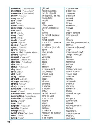 116
snowdrop /’snáìdrîp/
snowflake /’snáìflík/
snowman /’snáìmèn/
snowy /’snáìi/
snug /snDg/
soft /sOft/
soil /soïl/
some /sãm/
sometimes /’sãmtaïmz/
son /sDn/
soon /su:n/
sorry /’sîrï/
soup /su:p/
spade /speïd/
speak /spi:k/
special /’speEl/
spend /spend/
sports /spA:ts/
sports club /’spA:ts klDb/
square /skweB/
squirrel /’skwïrál/
stadium /’steidiBm/
staircase /’steákís/
star /stë:/
statue /’stètäu:/
stay /steP/
stick /stPk/
still /stil/
story /’stA:ri/
straight /strít/
strange /stríndG/
strong /strîç/
study /’stDdi/
substitute /’sDbstPtju:t/
sugar /’äìgá/
summer camp /’sãmá kèmp/
summertime /’sãmátaPm/
sunbathe /’sãnbePC/
sunny /’sãni/
sure /äìá/
surprise /sB’praPz/
sweater /’swetB/
sweep /swi:p/
sweet shop /’swi:tEOp/
swim /swim/
swing /swiH/
ghiocel
fulg de z=pad=
om de z=pad=
de z=pad=, de nea
confortabil
moale
sol
c]iva, ceva
uneori, c]teodat=
fiu
cur]nd
cu regret, ]ntristat
sup=
h]rle, lopat=
a vorbi, a conversa
deosebit
a petrece (timpul)
sport
club sportiv
scuar
veveri=
stadion
scar=
stea
statuie
a r=m]ne ]nc=
b=, baston
lini[tit, ]nc=
povestire
drept
straniu
puternic
a studia
a ]nlocui
zah=r
tab=r= de var=
timp de var=
a se bronza
]nsorit
sigur
surpriz=
pulover
a m=tura
magazin de dulciuri
a ]nota
a se leg=na
подснежник
снежинка
снеговик
снежный
уютный
мягкий
почва
несколько
иногда
сын
скоро, вскоре
огорчённый
суп
лопата
говорить, разгова­ри­вать
особый
проводить (время)
спорт
спортивный клуб
сквер, площадь
белка
стадион
лестница
звезда
статуя
оставаться еще
палка, трость
тихий, ещё
рассказ
прямой
странный
сильный
изучать
заменить
сахар
летний лагерь
лето
загорать
солнечный
верный
неожиданность
свитер
подметать
кондитерская
плавать
качаться
 