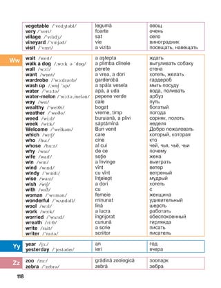 118
Yy
Zz
Ww wait /wePt/
walk a dog /,wà:k B ’dOg/
wall /wà:l/
want /wOnt/
wardrobe /’wà:dráìb/
wash up /,wîä ’ãp/
water /’wà:tá/
water-melon /’wà:tá,melBn/
way /wí/
wealthy /’weléi/
weather /’weâá/
weed /wi:d/
week /wi:k/
Welcome /’welkám/
which /wïtE/
who /hu:/
whose /hu:z/
why /waï/
wife /waïf/
win /wïn/
wind /wïnd/
windy /’wïndi/
wise /waïz/
wish /wiE/
with /wïâ/
woman /’wMmán/
wonderful /’wDndBfl/
wool /wìl/
work /wå:k/
worried /’wDrPd/
wreath /ri:é/
write /rait/
writer /’raïtá/
a a[tepta
a plimba c]inele
perete
a vrea, a dori
garderob=
a sp=la vesela
ap=, a uda
pepene verde
cale
bogat
vreme, timp
buruian=, a plivi
s=pt=m]n=
Bun venit
care
cine
al cui
de ce
soie
a ]nvinge
v]nt
cu v]nt
]nelept
a dori
cu
femeie
minunat
l]n=
a lucra
]ngrijorat
cunun=
a scrie
scriitor
ждать
выгуливать собаку
стена
хотеть, желать
гардероб
мыть посуду
вода, поливать
арбуз
путь
богатый
погода
сорняк, полоть
неделя
Добро пожаловать
который, которая
кто
чей, чья, чьё, чьи
почему
жена
выиграть
ветер
ветреный
мудрый
хотеть
с
женщина
удивительный
шерсть
работать
обеспокоенный
гирлянда
писать
писатель
vegetable /’vedætábl/
very /’veri/
village /’vïlïdæ/
vineyard /’vïnjBd/
visit /’vïzït/
legum=
foarte
sat
vie
a vizita
овощ
очень
село
виноградник
посещать, навещать
year /jF:/
yesterday /’jestBdN/
an
ieri
год
вчера
zoo /zu:/
zebra /’zebrB/
gr=din= zoologic=
zebr=
зоопарк
зебра
 