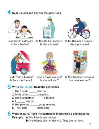 11
5 Write am, is, are. Read the sentences.
1. His friends ______ doctors.
2. My brother ______ a teacher.
3. His grandfather ______ a farmer.
4. I ______ a pupil.
5. Her parents ______ programmers.
6. Their jobs______ interesting.
4 In pairs, ask and answer the questions.
Is Mr Gramm a driver?
Is he a postman?
6 Work in pairs. Read the sentences in Exercise 5 and disagree.
Example:	A: His friends are doctors.
	B: His friends are not doctors. They are farmers.
Is Mrs Bell a teacher?
Is she a nurse?
Is Mr Smith a doctor?
Is he a barber?
Is Mr Todd a barber?
Is he a mechanic?
Is Mrs Reed an actress?
Is she a teacher?
Is Mrs Davis a nurse?
Is she a florist?
 