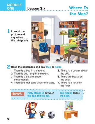 12
MODULE
ONE Lesson Six Where Is
the Map?
1 Look at the
picture and
say where
the things are.
Petty Mouse is between
the ball and the cat.
The map is above
the desk.
2 Read the sentences and say True or False.
1. There is a bed in the room.
2. There is one lamp in the room.
3. There is a satchel under
the armchair.
4. There are four balls under the table.
5.	There is a poster above
the bed.
6.	There are books on
the shelf.
7.	There is a turtle on
the floor.
 