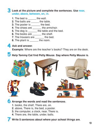 13
3 Look at the picture and complete the sentences. Use near,
under, above, between, on, in.
1. The bed is ______ the wall.
2. The balls are ______ the table.
3. The poster is ______ the bed.
4. The shoes are ______ the armchair.
5. The dog is ______ the table and the bed.
6. The books are ______ the shelf.
7. The trousers are ______ the bed.
8. The plant is ______ the room.
Arrange the words and read the sentences.
1. books, the shelf, There are, on.
2. above, There is, the bed, a poster.
3. the computer, a clock, near, There is.
4. There are, the table, under, balls.
5 Help Tommy Cat find Petty Mouse. Say where Petty Mouse is.
6
7 Write 5 sentences about where your school things are.
4 Ask and answer.
Example: Where are the teacher’s books? They are on the desk.
 