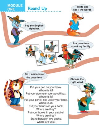 Round Up
Say the English
alphabet.
Write and
spell the words.
Ask questions
about my family.
Put your pen on your book.
Where is it?
Put your pen near your pencil box.
Where is it?
Put your pencil box under your book.
Where is it?
Put your hands on your book.
Where are they?
Put your books in your satchel.
Where are they?
Stand between two desks.
Where are you?
Do it and answer
the questions.
Choose the
right word.
MODULE
ONE
 