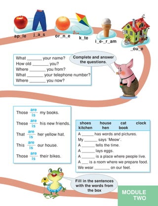 MODULE
TWO
_ou_e
ap_le j_a_s or_n_e k_te
i_e-_r_am
What _______ your name?
How old _______ you?
Where _______ you from?
What _______ your telephone number?
Where _______ you now?
Complete and answer
the questions.
Those	 my books.
are
is
These	 his new friends.
are
is
That	 her yellow hat.
are
is
This	 our house.
are
is
Those	 their bikes.
are
is
A ______ has words and pictures.
My ______ says ‘Meow’.
A ______ tells the time.
A ______ lays eggs.
A ______ is a place where people live.
A ___ is a room where we prepare food.
We wear _______ on our feet.
Fill in the sentences
with the words from
the box
shoes
kitchen
house
hen
cat
book
clock
 