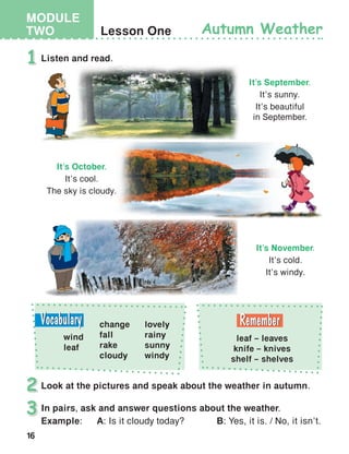 16
MODULE
TWO Lesson One
Listen and read.
Look at the pictures and speak about the weather in autumn.
1
2
Autumn Weather
In pairs, ask and answer questions about the weather.
Example:	A: Is it cloudy today?       B: Yes, it is. / No, it isn’t.
3
It’s September.
It’s sunny.
It’s beautiful
in September.
It’s November.
It’s cold.
It’s windy.
It’s October.
It’s cool.
The sky is cloudy.
leaf – leaves
knife – knives
shelf – shelves
change
fall
rake
cloudy
wind
leaf
lovely
rainy
sunny
windy
 