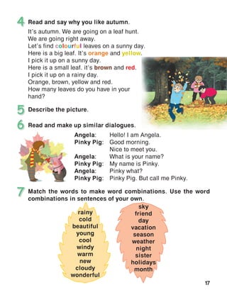17
Read and say why you like autumn.
It’s autumn. We are going on a leaf hunt.
We are going right away.
Let’s find colourful leaves on a sunny day.
Here is a big leaf. It’s orange and yellow.
I pick it up on a sunny day.
Here is a small leaf. it’s brown and red.
I pick it up on a rainy day.
Orange, brown, yellow and red.
How many leaves do you have in your
hand?
4
Describe the picture.5
Match the words to make word combinations. Use the word
combinations in sentences of your own.
7
Read and make up similar dialogues.6
Angela:	 Hello! I am Angela.
Pinky Pig:	 Good morning.
	 Nice to meet you.
Angela:	 What is your name?
Pinky Pig:	 My name is Pinky.
Angela:	 Pinky what?
Pinky Pig:	 Pinky Pig. But call me Pinky.
rainy
cold
beautiful
young
cool
windy
warm
new
cloudy
wonderful
sky
friend
day
vacation
season
weather
night
sister
holidays
month
 