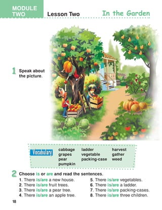18
MODULE
TWO Lesson Two In the Garden
Speak about
the picture.
1
2
cabbage
grapes
pear
pumpkin
ladder
vegetable
packing-case
harvest
gather
weed
Choose is or are and read the sentences.
1. There is/are a new house.
2. There is/are fruit trees.
3. There is/are a pear tree.
4. There is/are an apple tree.
5. There is/are vegetables.
6. There is/are a ladder.
7. There is/are packing-cases.
8. There is/are three children.
 