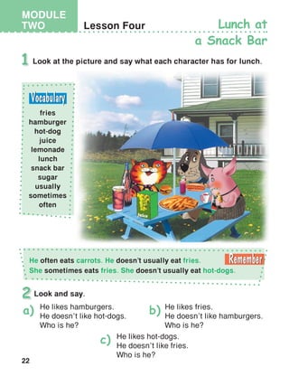 22
MODULE
TWO
juice
Lesson Four Lunch at
a Snack Bar
Look at the picture and say what each character has for lunch.1
Look and say.2
He likes hamburgers.
He doesn’t like hot-dogs.
Who is he?
He likes fries.
He doesn’t like hamburgers.
Who is he?
He likes hot-dogs.
He doesn’t like fries.
Who is he?
a) b)
c)
fries
hamburger
hot-dog
juice
lemonade
lunch
snack bar
sugar
usually
sometimes
often
He often eats carrots. He doesn’t usually eat fries.
She sometimes eats fries. She doesn’t usually eat hot-dogs.
 