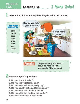 24
MODULE
TWO Lesson Five I Make Salad
Look at the picture and say how Angela helps her mother.1
bowl
salad
soup
add
chop
mix
peel
tasty
Answer Angela’s questions.
1. Do you like fruit salad?
2. Do you like vegetable salad?
3. Do you have fruit salad every day?
4. Do you usually eat salad for breakfast?
5. Do you often eat salad for lunch?
6. Do you often buy fruits at the market?
7. Do you sometimes make salad?
2
How do you help
your mother?
I often make
salad.
Do you usually make tea?
Yes, I do. / No, I don’t.
Yes, we do. / No, we don’t.
 