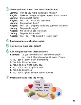 25
Listen and read. Learn how to make fruit salad.
Jemmy:	 How do you make fruit salad, Angela?
Angela:	 I take an orange, an apple, a pear, and a banana.
Jemmy:	 Do you wash them?
Angela:	 Yes, I do. I wash and peel them.
Jemmy:	 Do you chop them?
Angela:	 Yes, I do. I chop the fruits and put them in a bowl.
Jemmy:	 Do you add sugar?
Angela:	 No, I don’t. I add ice-cream.
Jemmy:	 Do you mix the salad?
Angela:	 Yes, I do. Try to make it. It is very tasty.
3
Say how Angela makes her salad.4
How do you make your salad?5
Unscramble and read the words.7
Ask the questions for these answers.
Example:	 Do you have breakfast at eleven o’clock?
	 No, I don’t. I have breakfast at seven o’clock.
1. No, I don’t. I drink tea in the morning.
2. Yes, I do. I like ice-cream.
3. Yes, I do. I eat fruits every day.
4. No, I don’t. I eat soup for lunch.
5. Yes, I do. I like fries.
6. No, I don’t. I go to a snack bar on Sunday.
6
tnus
ulmp
apgres
aanbna
gaoenr
pelpa
epra
 