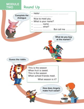 Round Up
–	Hello! .
–	 .
	 Nice to meet you.
–	 What is your name?
–	 name .
–	 what?
–	 . But call me .
Complete the
dialogue
What do you buy
at the market?
Guess the riddle.
This is the season
When fruit is sweet.
This is the season
When school-friends meet.
What season is it?
How does Angela
make fruit salad?
MODULE
TWO
 