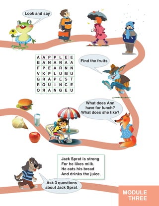 Jack Sprat is strong
For he likes milk.
He eats his bread
And drinks the juice.
MODULE
THREE
Look and say
Find the fruits
A A P P L E E
B A N A N A A
F P E A R N N
V K P L U M U
G R A P E S T
R Q U I N C E
O R A N G E U
Ask 3 questions
about Jack Sprat.
What does Ann
have for lunch?
What does she like?
 