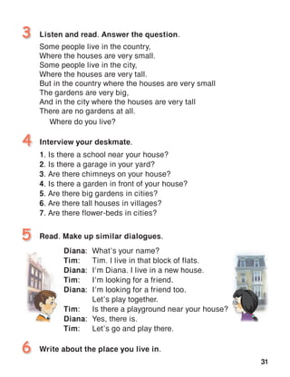 31
Listen and read. Answer the question.
Some people live in the country,
Where the houses are very small.
Some people live in the city,
Where the houses are very tall.
But in the country where the houses are very small
The gardens are very big,
And in the city where the houses are very tall
There are no gardens at all.
Where do you live?
3
Read. Make up similar dialogues.5
Interview your deskmate.
1.	Is there a school near your house?
2.	Is there a garage in your yard?
3.	Are there chimneys on your house?
4.	Is there a garden in front of your house?
5.	Are there big gardens in cities?
6.	Are there tall houses in villages?
7.	Are there flower-beds in cities?
4
Write about the place you live in.6
Diana:	 What’s your name?
Tim:	 Tim. I live in that block of flats.
Diana:	 I’m Diana. I live in a new house.
Tim:	 I’m looking for a friend.
Diana:	 I’m looking for a friend too.
	 Let’s play together.
Tim:	 Is there a playground near your house?
Diana:	 Yes, there is.
Tim:	 Let’s go and play there.
 