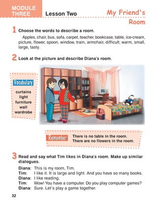 32
MODULE
THREE Lesson Two My Friend's
Room
Choose the words to describe a room.
Apples, chair, bus, sofa, carpet, teacher, bookcase, table, ice-cream,
picture, flower, spoon, window, train, armchair, difficult, warm, small,
large, tasty.
1
Look at the picture and describe Diana’s room.2
Read and say what Tim likes in Diana’s room. Make up similar
dialogues.
Diana:	 This is my room, Tim.
Tim:	 I like it. It is large and light. And you have so many books.
Diana:	 I like reading.
Tim:	 Wow! You have a computer. Do you play computer games?
Diana:	 Sure. Let’s play a game together.
3
There is no table in the room.
There are no flowers in the room.
curtains
light
furniture
wall
wardrobe
 