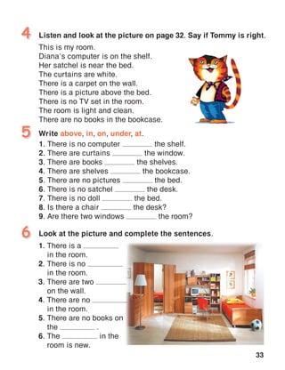 33
Listen and look at the picture on page 32. Say if Tommy is right.
This is my room.
Diana’s computer is on the shelf.
Her satchel is near the bed.
The curtains are white.
There is a carpet on the wall.
There is a picture above the bed.
There is no TV set in the room.
The room is light and clean.
There are no books in the bookcase.
4
Write above, in, on, under, at.
1. There is no computer the shelf.
2. There are curtains the window.
3. There are books the shelves.
4. There are shelves the bookcase.
5. There are no pictures the bed.
6. There is no satchel the desk.
7. There is no doll the bed.
8. Is there a chair the desk?
9. Are there two windows the room?
5
Look at the picture and complete the sentences.6
1. There is a
in the room.
2. There is no
in the room.
3. There are two
on the wall.
4. There are no
in the room.
5. There are no books on
the .
6. The in the
room is new.
 
