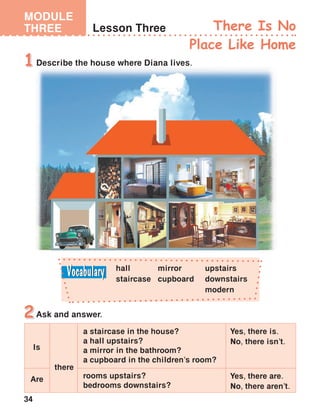 34
MODULE
THREE Lesson Three There Is No
Place Like Home
Describe the house where Diana lives.1
Ask and answer.2
hall
staircase
upstairs
downstairs
modern
mirror
cupboard
Yes, there is.
No, there isn’t.
a staircase in the house?
a hall upstairs?
a mirror in the bathroom?
a cupboard in the children’s room?
rooms upstairs?
bedrooms downstairs?
there
Is
Are Yes, there are.
No, there aren’t.
 