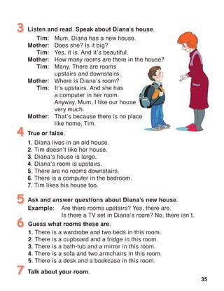 35
Listen and read. Speak about Diana’s house.3
4
Guess what rooms these are.
1. There is a wardrobe and two beds in this room.
2. There is a cupboard and a fridge in this room.
3. There is a bath-tub and a mirror in this room.
4. There is a sofa and two armchairs in this room.	
5. There is a desk and a bookcase in this room.
6
True or false.
1. Diana lives in an old house.
2. Tim doesn’t like her house.
3. Diana’s house is large.
4. Diana’s room is upstairs.
5. There are no rooms downstairs.
6. There is a computer in the bedroom.
7. Tim likes his house too.
Tim:	 Mum, Diana has a new house.
Mother:	 Does she? Is it big?
Tim:	 Yes, it is. And it’s beautiful.
Mother:	 How many rooms are there in the house?
Tim:	 Many. There are rooms
		 upstairs and downstairs.
Mother:	 Where is Diana’s room?
Tim:	 It’s upstairs. And she has
		 a computer in her room.
		 Anyway, Mum, I like our house
		 very much.
Mother:	 That’s because there is no place
		 like home, Tim.
5 Ask and answer questions about Diana’s new house.
Example:	 Are there rooms upstairs? Yes, there are.
	 Is there a TV set in Diana’s room? No, there isn’t.
7 Talk about your room.
 