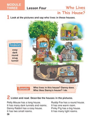36
MODULE
THREE Lesson Four Who Lives
in This House?
Look at the pictures and say who lives in these houses.1
Listen and read. Describe the houses in the pictures.2
cosy
dark
round
snug
tunnel
Petty Mouse has a long house.
It has many dark tunnels and rooms.
Danny Rabbit has a cosy house.
It has two small rooms.
Ruddy Fox has a round house.
It has one warm room.
Pinky Pig has a big house.
It has many light rooms.
Who lives in this house? Danny does.
Who likes Danny’s house? I do.
 