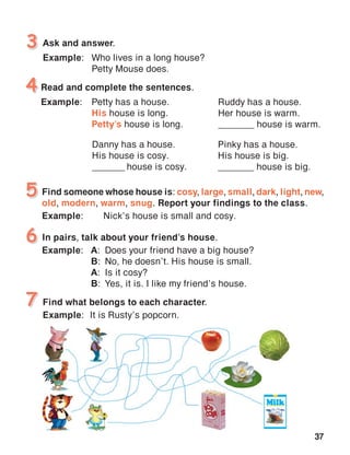 37
Ask and answer.
Example:	 Who lives in a long house?
	 Petty Mouse does.
3
Read and complete the sentences.
Example:	 Petty has a house.
	 His house is long.
	 Petty’s house is long.
4
Find someone whose house is: cosy, large, small, dark, light, new,
old, modern, warm, snug. Report your findings to the class.
Example:	 Nick’s house is small and cosy.
5
Find what belongs to each character.
Example:	 It is Rusty’s popcorn.
7
Danny has a house.
His house is cosy.
_______ house is cosy.
Ruddy has a house.
Her house is warm.
_______ house is warm.
Pinky has a house.
His house is big.
_______ house is big.
In pairs, talk about your friend’s house.
Example:	 A:	 Does your friend have a big house?
	 B:	 No, he doesn’t. His house is small.
	 A:	 Is it cosy?
	 B:	 Yes, it is. I like my friend’s house.
6
 