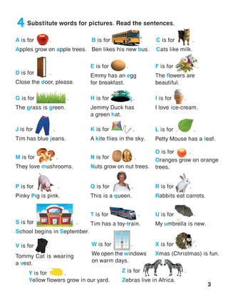 3
4 Substitute words for pictures. Read the sentences.
H is for  .
Jemmy Duck has
a green hat.
I is for     .
I love ice-cream.
J is for 	     .
Tim has blue jeans.
K is for 	 .
A kite flies in the sky.
L is for 	      .
Petty Mouse has a leaf.
M is for        .
They love mushrooms.
N is for .
Nuts grow on nut trees.
O is for	 .
Oranges grow on orange
trees.
P is for	 .
Pinky Pig is pink.
Q is for	 .
This is a queen.
R is for	 .
Rabbits eat carrots.
S is for               .
School begins in September.
T is for	 .
Tim has a toy-train.
U is for	 .
My umbrella is new.
V is for	 .
Tommy Cat is wearing
a vest.
W is for	   .
We open the windows
on warm days.
A is for 	 .
Apples grow on apple trees.
B is for            .
Ben likes his new bus.
C is for 	 .
Cats like milk.
D is for	 .
Close the door, please.
E is for 	 .
Emmy has an egg
for breakfast.
F is for          .
The flowers are
beautiful.
G is for               .
The grass is green.
X is for	 .
Xmas (Christmas) is fun.
Y is for .
Yellow flowers grow in our yard.
Z is for 	  .
Zebras live in Africa.
 