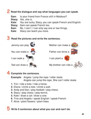 41
Read the dialogue and say what languages you can speak.
Sam:	 Is your friend from France still in Moldova?
Stacy:	 Yes, she is.
Kate:	 You are lucky, Stacy, you can speak French and English.
Stacy:	 Sam can speak French too.
Sam:	 No, I can’t. I can only say one or two things.
Kate:	 Stacy can teach you more.
2
Read the pictures and write the sentences.
Jemmy can play 	 .
You can make a 	 .
I can walk a .
Ted can draw a .
3
Write 5 sentences about what you can and can’t do.5
Complete the sentences.
Example:	 Angela / jump the rope / roller skate.
	 Angela can jump the rope. She can’t roller skate.
1. Tim / ride a bike / ride a horse.
2. Diana / climb a tree / climb a wall.
3. Andy and Dan / play football / play chess.
4. Stacy / play chess / play tennis.
5. Kate / draw a cat / draw a cow.
6. Tina and Angela / speak English / speak French.
7. Alice / plant flowers / plant trees
4
Mother can make a .
Father can drive a .
I can plant a .
My brother can ride a .
 