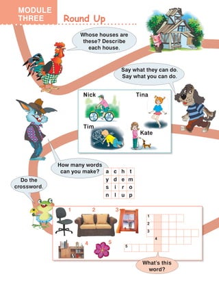 Round Up
MODULE
THREE
Whose houses are
these? Describe
each house.
Say what they can do.
Say what you can do.
How many words
can you make?
Do the
crossword.
a
y
s
n
c
d
i
l
h
e
r
u
t
m
o
p
1 2 3
4 5
1
2
3
4
5
What’s this
word?
MODULE
THREE
Nick Tina
Tim
Kate
 