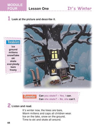44
MODULE
FOUR Lesson One
Look at the picture and describe it.1
It's Winter
Listen and read.
It’s winter now, the trees are bare,
Warm mittens and caps all children wear.
Ice on the lake, snow on the ground,
Time to ski and skate all around.
2
ice
ground
mittens
snowflake
ski
skate
everybody
bare
frosty
Can you skate? – Yes, I can.
Can she skate? – No, she can’t.
 