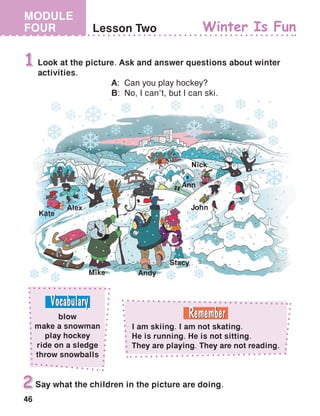 46
MODULE
FOUR Lesson Two Winter Is Fun
Look at the picture. Ask and answer questions about winter
activities.
	A:	Can you play hockey?
	B:	No, I can’t, but I can ski.
1
Say what the children in the picture are doing.2
Alex
Kate
Mike Andy
Stacy
John
Ann
Nick
blow
make a snowman
play hockey
ride on a sledge
throw snowballs
I am skiing. I am not skating.
He is running. He is not sitting.
They are playing. They are not reading.
 