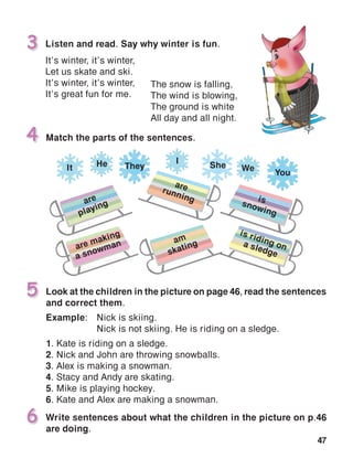 47
Listen and read. Say why winter is fun.
It’s winter, it’s winter,
Let us skate and ski.
It’s winter, it’s winter,
It’s great fun for me.
3
Look at the children in the picture on page 46, read the sentences
and correct them.
Example:	 Nick is skiing.
	 Nick is not skiing. He is riding on a sledge.
1. Kate is riding on a sledge.
2. Nick and John are throwing snowballs.
3. Alex is making a snowman.
4. Stacy and Andy are skating.
5. Mike is playing hockey.
6. Kate and Alex are making a snowman.
5
Match the parts of the sentences.4
The snow is falling,
The wind is blowing,
The ground is white
All day and all night.
Write sentences about what the children in the picture on p.46
are doing.
6
are
playing
are making
a snowman am
skating
arerunning issnowing
is riding ona sledge
TheyHe I
It She We
You
 