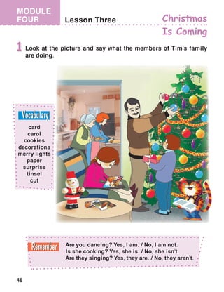 48
MODULE
FOUR Lesson Three Christmas
Is Coming
Look at the picture and say what the members of Tim’s family
are doing.
1
Are you dancing? Yes, I am. / No, I am not.
Is she cooking? Yes, she is. / No, she isn’t.
Are they singing? Yes, they are. / No, they aren’t.
card
carol
cookies
decorations
merry lights
paper
surprise
tinsel
cut
 
