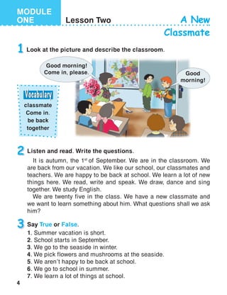 4
MODULE
ONE Lesson Two A New
Classmate
1 Look at the picture and describe the classroom.
Listen and read. Write the questions.
It is autumn, the 1st
of September. We are in the classroom. We
are back from our vacation. We like our school, our classmates and
teachers. We are happy to be back at school. We learn a lot of new
things here. We read, write and speak. We draw, dance and sing
together. We study English.
We are twenty five in the class. We have a new classmate and
we want to learn something about him. What questions shall we ask
him?
2
Good
morning!
Say True or False.
1. Summer vacation is short.
2. School starts in September.
3. We go to the seaside in winter.
4. We pick flowers and mushrooms at the seaside.
5. We aren’t happy to be back at school.
6. We go to school in summer.
7. We learn a lot of things at school.
3
Good morning!
Come in, please.
classmate
Come in.
be back
together
 