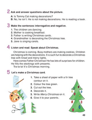 49
Make the sentences interrogative and negative.
1. The children are dancing.
2. Mother is cooking breakfast.
3. Father is writing Christmas cards.
4. Grandmother is decorating the Christmas tree.
5. Jane is singing carols.
3
4
Let’s make a Christmas card.5
Ask and answer questions about the picture.
A: Is Tommy Cat making decorations?
B: No, he isn’t. He is not making decorations. He is reading a book.
2
Listen and read. Speak about Christmas.
Christmas is coming. Busy mothers are making cookies. Children
are helping with the decorations. It is such fun to decorate a Christmas
tree with tinsel and merry lights.
Here comes Father Christmas! He has lots of surprises for children.
He fills the stockings with presents.
Tra-la-la! It’s Christmas morning.
1.	 Take a sheet of paper with a fir tree
	 contour on it.
2.	 Colour the tree green.
3.	 Cut out the tree.
4.	 Decorate it.
5.	Write Merry Christmas on it.
6.	 Give it to your parents.
 