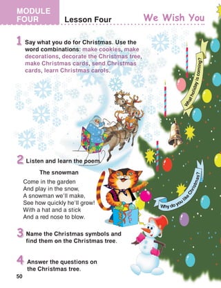 50
MODULE
FOUR Lesson Four
Name the Christmas symbols and
find them on the Christmas tree.
3
Answer the questions on
the Christmas tree.
4
Say what you do for Christmas. Use the
word combinations: make cookies, make
decorations, decorate the Christmas tree,
make Christmas cards, send Christmas
cards, learn Christmas carols.
1
Listen and learn the poem.2
The snowman
Come in the garden
And play in the snow,
A snowman we’ll make,
See how quickly he’ll grow!
With a hat and a stick
And a red nose to blow.
We Wish You
W
hatholidayiscoming?
Why do you li
keChristmas?
 