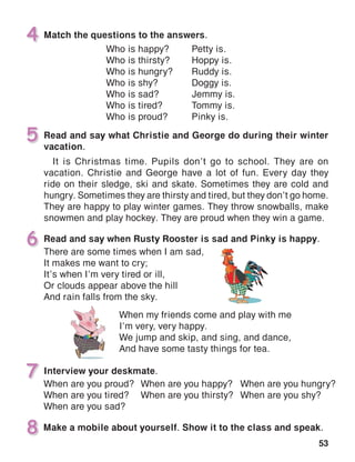 53
Match the questions to the answers.4
Read and say what Christie and George do during their winter
vacation.
It is Christmas time. Pupils don’t go to school. They are on
vacation. Christie and George have a lot of fun. Every day they
ride on their sledge, ski and skate. Sometimes they are cold and
hungry. Sometimes they are thirsty and tired, but they don’t go home.
They are happy to play winter games. They throw snowballs, make
snowmen and play hockey. They are proud when they win a game.
5
Interview your deskmate.
6 Read and say when Rusty Rooster is sad and Pinky is happy.
7
Make a mobile about yourself. Show it to the class and speak.8
When are you proud?
When are you tired?
When are you sad?
There are some times when I am sad,
It makes me want to cry;
It’s when I’m very tired or ill,
Or clouds appear above the hill
And rain falls from the sky.
When my friends come and play with me
I’m very, very happy.
We jump and skip, and sing, and dance,
And have some tasty things for tea.
Who is happy?	 Petty is.
Who is thirsty?	 Hoppy is.
Who is hungry?	 Ruddy is.
Who is shy?	 Doggy is.
Who is sad?	 Jemmy is.
Who is tired?	 Tommy is.
Who is proud?	 Pinky is.
When are you happy?
When are you thirsty?
When are you hungry?
When are you shy?
 