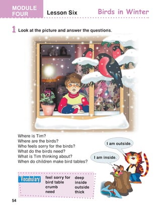 54
MODULE
FOUR Lesson Six Birds in Winter
Look at the picture and answer the questions.1
Where is Tim?
Where are the birds?
Who feels sorry for the birds?
What do the birds need?
What is Tim thinking about?
When do children make bird tables?
I am inside.
I am outside.
feel sorry for
bird table
crumb
need
deep
inside
outside
thick
 