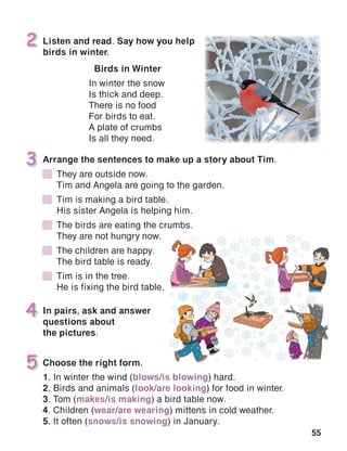 55
In pairs, ask and answer
questions about
the pictures.
4
Listen and read. Say how you help
birds in winter.
2
Choose the right form.5
Arrange the sentences to make up a story about Tim.3
Birds in Winter
In winter the snow
Is thick and deep.
There is no food
For birds to eat.
A plate of crumbs
Is all they need.
1. In winter the wind (blows/is blowing) hard.
2. Birds and animals (look/are looking) for food in winter.
3. Tom (makes/is making) a bird table now.
4. Children (wear/are wearing) mittens in cold weather.
5. It often (snows/is snowing) in January.
	 They are outside now.
	 Tim and Angela are going to the garden.
	 Tim is making a bird table.
	 His sister Angela is helping him.
	 The birds are eating the crumbs.
	 They are not hungry now.
	 The children are happy.
	 The bird table is ready.
	 Tim is in the tree.
	 He is fixing the bird table.
 