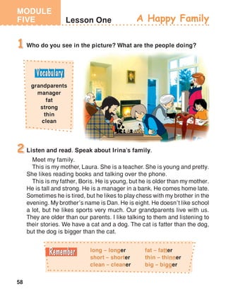 MODULE
FIVE
58
Lesson One
Who do you see in the picture? What are the people doing?1
A Happy Family
Listen and read. Speak about Irina’s family.
Meet my family.
This is my mother, Laura. She is a teacher. She is young and pretty.
She likes reading books and talking over the phone.
This is my father, Boris. He is young, but he is older than my mother.
He is tall and strong. He is a manager in a bank. He comes home late.
Sometimes he is tired, but he likes to play chess with my brother in the
evening. My brother’s name is Dan. He is eight. He doesn’t like school
a lot, but he likes sports very much. Our grandparents live with us.
They are older than our parents. I like talking to them and listening to
their stories. We have a cat and a dog. The cat is fatter than the dog,
but the dog is bigger than the cat.
2
grandparents
manager
fat
strong
thin
clean
long – longer
short – shorter
clean – cleaner
fat – fatter
thin – thinner
big – bigger
 