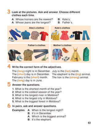 63
Look at the pictures. Ask and answer. Choose different
clothes each time.
A:	 Whose trainers are the newest?	 B:	Kate’s.
A:	 Whose jeans are the longest?	 B:	Father’s.
3
4
In pairs, ask and answer questions.
Examples:	A:	 When is the longest night?
	 B:	 It’s in December.
	 A:	 Which is the biggest animal?
	 B:	 It’s the elephant.
6
Write the correct form of the adjectives.
The (long) night is in December.
The (short) day is in December.
February is the (short) month.
The (long) day is in June.
Answer the questions.
1. What is the shortest month of the year?
2. What is the coldest season of the year?
3. What is the longest river in Moldova?
4. What is the largest city in Moldova?
5. What is the biggest forest in Moldova?
5
July is the (hot) month.
The elephant is the (big) animal.
The lion is the (strong) animal.
Alex’s clothes Kate’s clothes
Father’s clothes Mother’s clothes
 