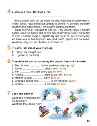 65
Listen and read. Think of a title.
_____________________________
Every school day I get up, make my bed, wash and brush my teeth.
Then I dress, have breakfast, and go to school. At school I greet my
teacher and classmates. I am always glad to see them.
‘Good morning! I am glad to see you’, my teacher says. I put my
books, exercise books and pencil box on my desk. Now I am ready
to work. Lessons begin at eight thirty and finish at twelve. Every day
we have four or five lessons. We read, write, speak and do sums.
We draw, sing and do physical exercises too.
4
In pairs, talk about your morning.
A:	 When do you get up?
B:	 I get up at six thirty.
5
Look and answer.
What do children usually
do in winter?
What are they doing now?
7
Complete the sentences using the proper forms of the verbs.
1. The children in the yard every day. (play)
2. Father chess now. (play)
3. Tim his bed every day. (make)
4. Angela fruit salad now. (make)
5. Mother usually early. (get up)
6. Grandpa sometimes in the morning. (walk)
7. Granny a pie now. (make)
6
 