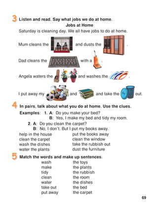 69
Listen and read. Say what jobs we do at home.
Jobs at Home
Saturday is cleaning day. We all have jobs to do at home.
3
In pairs, talk about what you do at home. Use the clues.
Examples:	 1.	A: Do you make your bed?
		B: Yes, I make my bed and tidy my room.
4
Match the words and make up sentences.5
help in the house
clean the carpet
wash the dishes
water the plants
the toys
the plants
the rubbish
the room
the dishes
the bed
the carpet
Mum cleans the and dusts the .
Dad cleans the with a .
I put away my	 and	 and take the 	 out.
Angela waters the	 and washes the	 .
put the books away
clean the window
take the rubbish out
dust the furniture
2.	A: Do you clean the carpet?
	B: No, I don’t. But I put my books away.
wash
make
tidy
clean
water
take out
put away
 