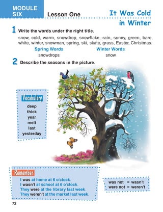 MODULE
SIX
72
Lesson One
Write the words under the right title.
snow, cold, warm, snowdrop, snowflake, rain, sunny, green, bare,
white, winter, snowman, spring, ski, skate, grass, Easter, Christmas.
1
It Was Cold
in Winter
Spring Words
snowdrops
Winter Words
snow
Describe the seasons in the picture.2
deep
thick
year
melt
last
yesterday
I was at home at 6 o’clock.	
I wasn’t at school at 6 o’clock.
They were at the library last week.
They weren’t at the market last week.
was not	 ›	 wasn’t
were not	 ›	 weren’t
 