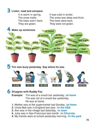 73
5
Disagree with Ruddy Fox.
Example:	 Tim was at a snack bar yesterday. /at home
	 Tim was not at a snack bar yesterday.
	 He was at home.
1. Mother was at the supermarket last Sunday. /at home
2. Uncle Bob was in England last year. /in the USA
3. Ann was in the village last Saturday. /in town
4. Julia was in San-Francisco last month. /in Chi=in[u
5. My friends were at school yesterday morning. /in the park
6
Tim was busy yesterday. Say where he was.
Make up sentences.4
Listen, read and compare.3
at home
yesterday
at school
at themarket
at the
stadium
at the
seaside
at the
library
in the
village
last week
last year
last month
last night
last
summer
yesterday
morning
I
You
He
She
We
They
You
was
wasn’t
were
weren’t
It was cold in winter.
The snow was deep and thick.
The trees were bare.
They were not green.
It is warm in spring.
The snow melts.
The trees aren’t bare.
They are green.
 