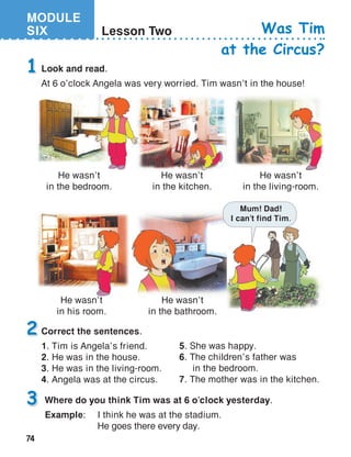 MODULE
SIX
74
Lesson Two Was Tim
at the Circus?
Look and read.
At 6 o’clock Angela was very worried. Tim wasn’t in the house!
1
Correct the sentences.
1. Tim is Angela’s friend.
2. He was in the house.
3. He was in the living-room.
4. Angela was at the circus.
2
Where do you think Tim was at 6 o’clock yesterday.
Example:	 I think he was at the stadium.
	 He goes there every day.
3
5. She was happy.
6. The children’s father was
in the bedroom.
7. The mother was in the kitchen.
He wasn’t
in the bedroom.
He wasn’t
in the kitchen.
He wasn’t
in the living-room.
He wasn’t
in his room.
He wasn’t
in the bathroom.
Mum! Dad!
I can’t find Tim.
 