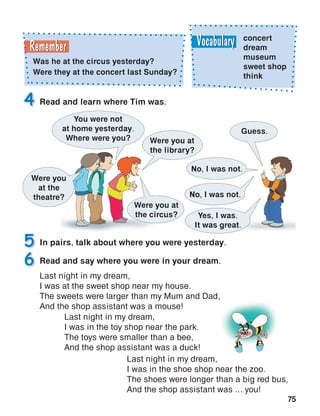 75
In pairs, talk about where you were yesterday.5
Read and learn where Tim was.4
Read and say where you were in your dream.
Last night in my dream,
I was at the sweet shop near my house.
The sweets were larger than my Mum and Dad,
And the shop assistant was a mouse!
6
concert
dream
museum
sweet shop
think
Was he at the circus yesterday?
Were they at the concert last Sunday?
Last night in my dream,
I was in the toy shop near the park.
The toys were smaller than a bee,
And the shop assistant was a duck!
Last night in my dream,
I was in the shoe shop near the zoo.
The shoes were longer than a big red bus,
And the shop assistant was ... you!
Were you
at the
theatre?
You were not
at home yesterday.
Where were you?
Guess.
Were you at
the library?
No, I was not.
No, I was not.
Yes, I was.
It was great.
Were you at
the circus?
 