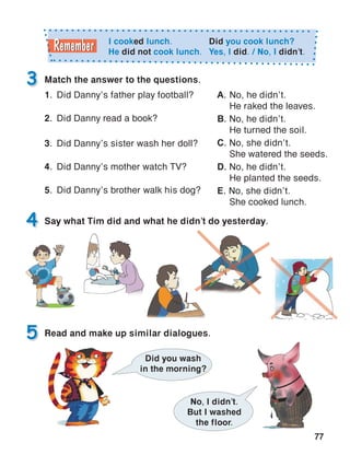 77
3
5
Say what Tim did and what he didn’t do yesterday.
Match the answer to the questions.
4
Read and make up similar dialogues.
No, I didn’t.
But I washed
the floor.
Did you wash
in the morning?
I cooked lunch.
He did not cook lunch.
Did you cook lunch?
Yes, I did. / No, I didn’t.
1.	 Did Danny’s father play football?
2.	 Did Danny read a book?
3.	 Did Danny’s sister wash her doll?
4.	 Did Danny’s mother watch TV?
5.	 Did Danny’s brother walk his dog?
A.	No, he didn’t.
He raked the leaves.
B. No, he didn’t.
He turned the soil.
C. No, she didn’t.
She watered the seeds.
D. No, he didn’t.
He planted the seeds.
E. No, she didn’t.
She cooked lunch.
 