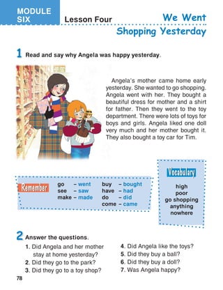 MODULE
SIX
78
Lesson Four We Went
Shopping Yesterday
Answer the questions.
1. Did Angela and her mother
	 stay at home yesterday?
2. Did they go to the park?
3. Did they go to a toy shop?
1
2
Read and say why Angela was happy yesterday.
go	 – went
see	 – saw
make	 – made
buy	– bought
have	– had
do	– did
come	– came
high
poor
go shopping
anything
nowhere
Angela’s mother came home early
yesterday. She wanted to go shopping.
Angela went with her. They bought a
beautiful dress for mother and a shirt
for father. Then they went to the toy
department. There were lots of toys for
boys and girls. Angela liked one doll
very much and her mother bought it.
They also bought a toy car for Tim.
4. Did Angela like the toys?
5. Did they buy a ball?
6. Did they buy a doll?
7. Was Angela happy?
 