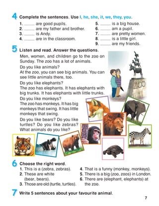 7
4 Complete the sentences. Use I, he, she, it, we, they, you.
1. are good pupils.
2. are my father and brother.
3. is Andy.
4. are in the classroom.
5 Listen and read. Answer the questions.
Choose the right word.6
Men, women, and children go to the zoo on
Sunday. The zoo has a lot of animals.
Do you like animals?
At the zoo, you can see big animals. You can
see little animals there, too.
Do you like elephants?
The zoo has elephants. It has elephants with
big trunks. It has elephants with little trunks.
7 Write 5 sentences about your favourite animal.
Do you like monkeys?
The zoo has monkeys. It has big
monkeys that swing. It has little
monkeys that swing.
Do you like bears? Do you like
turtles? Do you like zebras?
What animals do you like?
5. is a big house.
6. am a pupil.
7. are pretty women.
8. is a little girl.
9. are my friends.
1.	This is a (zebra, zebras).
2.	These are white
(bear, bears).
3.	Those are old (turtle, turtles).
4.	That is a funny (monkey, monkeys).
5.	There is a big (zoo, zoos) in London.
6.	There are (elephant, elephants) at
the zoo.
 
