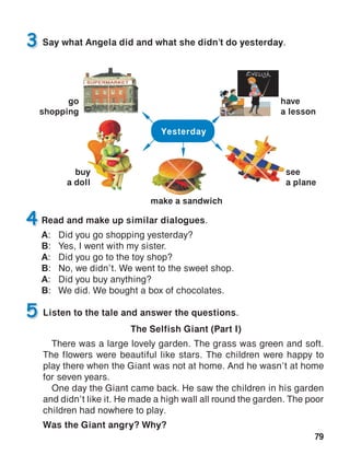 79
4
Say what Angela did and what she didn’t do yesterday.3
Listen to the tale and answer the questions.
The Selfish Giant (Part I)
There was a large lovely garden. The grass was green and soft.
The flowers were beautiful like stars. The children were happy to
play there when the Giant was not at home. And he wasn’t at home
for seven years.
One day the Giant came back. He saw the children in his garden
and didn’t like it. He made a high wall all round the garden. The poor
children had nowhere to play.
Was the Giant angry? Why?
5
Yesterday
buy
a doll
go
shopping
see
a plane
have
a lesson
make a sandwich
Read and make up similar dialogues.
A:	 Did you go shopping yesterday?
B:	 Yes, I went with my sister.
A:	 Did you go to the toy shop?
B:	 No, we didn’t. We went to the sweet shop.
A:	 Did you buy anything?
B:	 We did. We bought a box of chocolates.
 